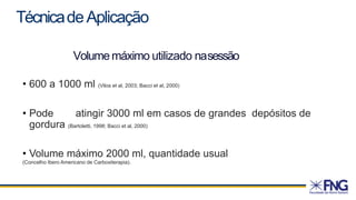 Volumemáximo utilizado nasessão
• 600 a 1000 ml (Vilos et al, 2003; Bacci et al, 2000)
• Pode atingir 3000 ml em casos de grandes depósitos de
gordura (Bartoletti, 1998; Bacci et al, 2000)
• Volume máximo 2000 ml, quantidade usual
(Concelho Ibero Americano de Carboxiterapia).
TécnicadeAplicação
 