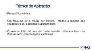 • Pela prática clínica:
- Um fluxo de 80 a 100ml por minuto, atende a maioria das
situações e os pacientes suportam bem.
- O volume total máximo em cada sessão está em torno de
2000ml sem complicações sistêmicas.
TécnicadeAplicação
 