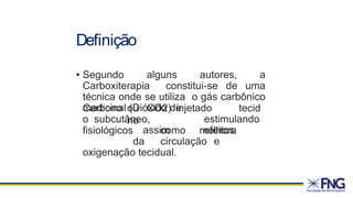 Definição
• Segundo alguns autores, a
Carboxiterapia constitui-se de uma
técnica onde se utiliza o gás carbônico
medicinal (Dióxido de
Carbono ou CO2) injetado
no
tecid
o subcutâneo, estimulando
assim efeitos
fisiológicos como melhora
da circulação e
oxigenação tecidual.
 