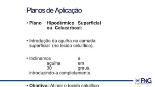 • Plano Hipodérmico Superficial
ou Celucarboxi:
• Introdução da agulha na camada
superficial (no tecido celulítico).
• Inclinamos a
agulha em
30 graus,
introduzindo-a completamente.
PlanosdeAplicação
 