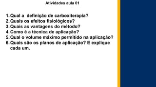 Atividades aula 01
1.Qual a definição de carboxiterapia?
2.Quais os efeitos fisiológicos?
3.Quais as vantagens do método?
4.Como é a técnica de aplicação?
5.Qual o volume máximo permitido na aplicação?
6.Quais são os planos de aplicação? E explique
cada um.
 