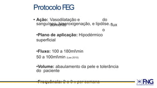 ProtocoloFEG
• Ação: Vasodilatação e
aumento
do
flux
o
sanguíneo, hiperoxigenação, e lipólise.
•Plano de aplicação: Hipodérmico
superficial
•Fluxo: 100 a 180mlmin
50 a 100mlmin (Lee 2010)
•Volume: abaulamento da pele e tolerância
do paciente
•Frequência: 2 a 3 x por semana
 