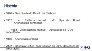 História
• 1648 – Descoberta do Dioxito de Carbono
• 1932 – Estância termal do Spa de Royat
– Arteriopatias periféricas
• 1953 – Jean Baptiste Romuef – Aplicações de CO2
subcutâneo
• 1956 – Arteriopatia crônica
• 2002 – Isquemia Crítica, com redução de 83 % dos casos de
amputação.
 