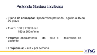Protocolo GorduraLocalizada
• Plano de aplicação: Hipodérmico profundo, agulha a 45 ou
90 graus
• Fluxo: 180 a 200mlmin
150 a 200mlmin
• Volume: abaulamento da pele e tolerância do
paciente
• Frequência: 2 a 3 x por semana
 
