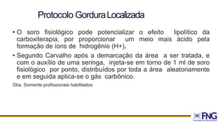 • O soro fisiológico pode potencializar o efeito lipolítico da
carboxiterapia, por proporcionar um meio mais ácido pela
formação de íons de hidrogênio (H+).
• Segundo Carvalho após a demarcação da área a ser tratada, e
com o auxílio de uma seringa, injeta-se em torno de 1 ml de soro
fisiológico por ponto, distribuídos por toda a área aleatoriamente
e em seguida aplica-se o gás carbônico.
Obs. Somente profissionais habilitados
Protocolo GorduraLocalizada
 