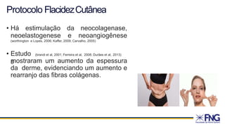 Protocolo FlacidezCutânea
• Há estimulação da neocolagenase,
neoelastogenese e neoangiogênese
(worthington e Lopes, 2006; Kaffer, 2009; Carvalho, 2005)
• Estudo
s
(brandi et al, 2001; Ferreira et al, 2008; Durães et al, 2013)
mostraram um aumento da espessura
da derme, evidenciando um aumento e
rearranjo das fibras colágenas.
 