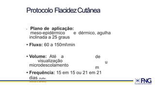 • Plano de aplicação:
meso-epidérmico e dérmico, agulha
inclinada a 25 graus
• Fluxo: 60 a 150mlmin
• Volume: Até a
visualização
microdescolamento
de
u
m
• Frequência: 15 em 15 ou 21 em 21
dias (Kaffer;
Scorza e Jahara)
Protocolo FlacidezCutânea
 