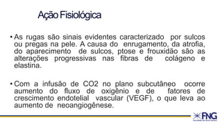 AçãoFisiológica
• As rugas são sinais evidentes caracterizado por sulcos
ou pregas na pele. A causa do enrugamento, da atrofia,
do aparecimento de sulcos, ptose e frouxidão são as
alterações progressivas nas fibras de colágeno e
elastina.
• Com a infusão de CO2 no plano subcutâneo ocorre
aumento do fluxo de oxigênio e de fatores de
crescimento endotelial vascular (VEGF), o que leva ao
aumento de neoangiogênese.
 