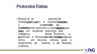 ProtocolosEstrias
• Brandi et al,
verificou
através de
estudos
histológico
s
aumento
com a Carboxiterapia
um da
espessura da
derme,
evidenciando estímulo a neocolagenase,
bem
colágena
s.
com um evidente rearranjo das
fibras Portanto, a
carboxiterapia ao
estimular a formação de colágeno, se
torna um recurso valioso para o
tratamento de estrias e da flacidez
cutânea.
 