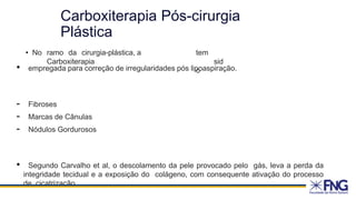 Carboxiterapia Pós-cirurgia
Plástica
• No ramo da cirurgia-plástica, a
Carboxiterapia
tem
sid
o
• empregada para correção de irregularidades pós lipoaspiração.
- Fibroses
- Marcas de Cânulas
- Nódulos Gordurosos
• Segundo Carvalho et al, o descolamento da pele provocado pelo gás, leva a perda da
integridade tecidual e a exposição do colágeno, com consequente ativação do processo
de cicatrização.
 
