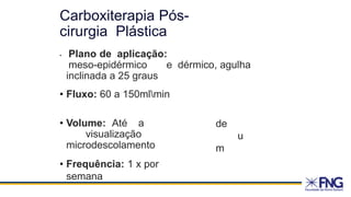 • Plano de aplicação:
meso-epidérmico e dérmico, agulha
inclinada a 25 graus
• Fluxo: 60 a 150mlmin
• Volume: Até a
visualização
microdescolamento
de
u
m
• Frequência: 1 x por
semana
Carboxiterapia Pós-
cirurgia Plástica
 