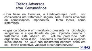 Efeitos Adversos
e/ou Secundários
• Com base na literatura, a Carboxiterapia pode ser
considerada um tratamento seguro, sem efeitos adversos
ou complicações importantes, tanto locais, como
sistêmicas.
• o gás carbônico é um metabólico presente na circulação
sanguínea, e a quantidade de gás injetado durante o
tratamento está abaixo do volume produzido pelo
organismo. Além disso, pacientes submetidos a injeções
subcutâneas de CO2 não mostraram nenhum dano em
seu tecido conectivo, vascular e estrutura nervosa.
 