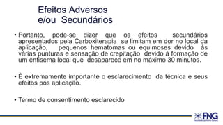 • Portanto, pode-se dizer que os efeitos secundários
apresentados pela Carboxiterapia se limitam em dor no local da
aplicação, pequenos hematomas ou equimoses devido às
várias punturas e sensação de crepitação devido à formação de
um enfisema local que desaparece em no máximo 30 minutos.
• É extremamente importante o esclarecimento da técnica e seus
efeitos pós aplicação.
• Termo de consentimento esclarecido
Efeitos Adversos
e/ou Secundários
 