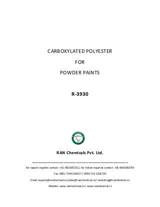 CARBOXYLATED POLYESTER
FOR
POWDER PAINTS
R-3930
RAN Chemicals Pvt. Ltd.
______________________________________________
For export inquiries contact- +91-9823072312, For Indian inquiries contact- +91-9665082759
Fax: 0091-7104-236417 / 0091-712-2421729
Email: exports@ranchemicals.in/sales@ranchemicals.in/ marketing@rsaindustries.in
Website: www.ranchemicals.in / www.rsaindustries.in
 