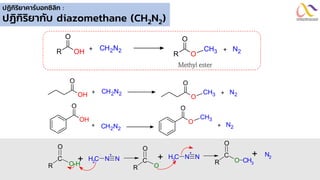 ปฏิกิริยาคาร์บอกซิลิก :
ปฏิกิริยากับ diazomethane (CH2N2)
C
O-H
R
O
+ C
H2 N
+
N
C
O
R
O
CH3
+ N2
C
O
R
O
+ C
H3 N
+
N
OH
R
O
O
R
O
CH3
+ CH2N2 + N2
Methyl ester
OH
O
O
O
CH3
+ CH2N2 + N2
OH
O
O
O
CH3
+ CH2N2
+ N2
 