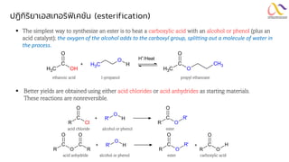 ปฏิกิริยาเอสเทอริฟิเคชัน (esterification)
▪ The simplest way to synthesize an ester is to heat a carboxylic acid with an alcohol or phenol (plus an
acid catalyst); the oxygen of the alcohol adds to the carboxyl group, splitting out a molecule of water in
the process.
▪ Better yields are obtained using either acid chlorides or acid anhydrides as starting materials.
These reactions are nonreversible.
R Cl
C
O
O
R' H
+
R O
C
O
R'
acid chloride alcohol or phenol ester
acid anhydride alcohol or phenol ester carboxylic acid
C
H3 OH
C
O
O
H
C
H3
+
C
H3 O
C
O
CH3
H+
/Heat
ethanoic acid 1-propanol propyl ethanoate
R O
C
O
R
C
O
O
R' H
+
R O
C
O
R' +
R O
C
O
H
 