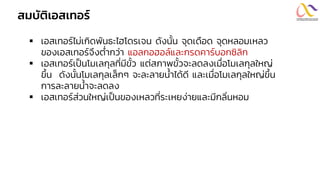 สมบัติเอสเทอร์
▪ เอสเทอร์ไม่เกิดพันธะไฮโดรเจน ดังนั้น จุดเดือด จุดหลอมเหลว
ของเอสเทอร์จึงต่ากว่า แอลกอฮอล์และกรดคาร์บอกซิลิก
▪ เอสเทอร์เป็นโมเลกุลที่มีขั้ว แต่สภาพขั้วจะลดลงเมื่อโมเลกุลใหญ่
ขึ้น ดังนั้นโมเลกุลเล็กๆ จะละลายน้าได้ดี และเมื่อโมเลกุลใหญ่ขึ้น
การละลายน้าจะลดลง
▪ เอสเทอร์ส่วนใหญ่เป็นของเหลวที่ระเหยง่ายและมีกลิ่นหอม
 