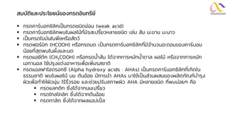 สมบัติและประโยชน์ของกรดอินทรีย์
▪ กรดคาร์บอกซิลิกเป็นกรดชนิดอ่อน (weak acid)
▪ กรดคาร์บอกซิลิกพบในผลไม้ที่มีรสเปรี้ยวหลายชนิด เช่น ส้ม มะขาม มะนาว
▪ เป็นกรดไขมันในพืชหรือสัตว์
▪ กรดฟอร์มิก (HCOOH) หรือกรดมด เป็นกรดคาร์บอกซิลิกที่มีจานวนอะตอมของคาร์บอน
น้อยที่สุดพบในผึ้งและมด
▪ กรดแอซีติก (CH3COOH) หรือกรดน้าส้ม ได้จากการหมักน้าตาล ผลไม้ หรือจากการหมัก
เอทานอล ใช้ปรุงแต่งอาหารเพื่อเพิ่มรสชาติ
▪ กรดแอลฟาไฮดรอกซี (Alpha hydroxy acids : AHAs) เป็นกรดคาร์บอกซิลิกที่เกิดใน
ธรรมชาติ พบในผลไม้ นม ต้นอ้อย มีการนา AHAs มาใช้เป็นส่วนผสมของผลิตภัณฑ์บารุง
ผิวเพื่อทาให้ผิวนุ่ม ไร้ริ้วรอย และช่วยปรับสภาพผิว AHA มีหลายชนิด ที่พบบ่อยๆ คือ
▪ กรดแลกติก ซึ่งได้จากนมเปรี้ยว
▪ กรดไกลโคลิก ซึ่งได้จากต้นอ้อย
▪ กรดทาลิก ซึ่งได้จากผลแอปเปิ้ ล
 