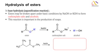 Hydrolysis of esters
In base hydrolysis (saponification reaction) ;
▪ Esters may be broken apart under basic conditions by NaOH or KOH to form
carboxylate salts and alcohols.
▪ This reaction is important in the production of soaps.
ester carboxylate salt alcohol
R O
C Na
+
O
+
R O
C R'
O
R' OH
NaOH
NaOH
O
CH3
O
C
H3
CH3
 