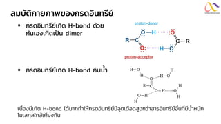 สมบัติกายภาพของกรดอินทรีย์
▪ กรดอินทรีย์เกิด H-bond ด้วย
กันเองเกิดเป็น dimer
▪ กรดอินทรีย์เกิด H-bond กับน้ำ
เนื่องมีเกิด H-bond ได้มากทาให้กรดอินทรีย์มีจุดเดือดสูงกว่าสารอินทรีย์อื่นที่มีน้าหนัก
โมเลกุลใกล้เคียงกัน
 
