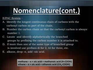 Nomenclature(cont.)
IUPAC System :
A. Identify the longest continuous chain of carbons with the
carboxyl carbon as part of the chain.
B. Number the carbon chain so that the carboxyl carbon is always
number 1.
C. Locate and identify alphabetically the branched
groups by prefixing the carbon number it is attached to.
D. If more than one of the same type of branched group
is involved use prefixes di for 2, tri for three, etc.
E. alkane, drop –e, add –oic acid.
methane – e + oic acid = methanoic acid (H-COOH)
ethane – e + oic acid = ethanoic acid (CH3-COOH)
 