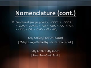 Nomenclature (cont.)
F. Functional groups priority : -COOH > -COOR
> -COX > -CONH2 > -CN > -CHO > -CO- > -OH
> - NH2 > -OR > -C=C- > -X > -NO2
CH3- CH(CH3)-CH(OH)-COOH
[ 2-hydroxy-3-methyl-butanoic acid ]
CH3-CH=CH-CH2-COOH
[ Pent-3-en-1-oic Acid ]
 