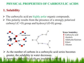 PHYSICAL PROPERTIES OF CARBOXYLIC ACIDS
1. Solubility
 The carboxylic acid are highly polar organic compounds.
 This polarity results from the presence of a strongly polarized
carbonyl (C=O) group and hydroxyl (O-H) group.
 As the number of carbons in a carboxylic acid series becomes
greater, the solubility in water decreases.
 Aromatic carboxylic acids are insoluble in water. 10
 