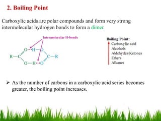 2. Boiling Point
Carboxylic acids are polar compounds and form very strong
intermolecular hydrogen bonds to form a dimer.
 As the number of carbons in a carboxylic acid series becomes
greater, the boiling point increases.
11
 