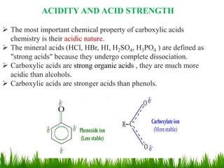 ACIDITY AND ACID STRENGTH
 The most important chemical property of carboxylic acids
chemistry is their acidic nature.
 The mineral acids (HCl, HBr, HI, H2SO4, H3PO4 ) are defined as
"strong acids" because they undergo complete dissociation.
 Carboxylic acids are strong organic acids , they are much more
acidic than alcohols.
 Carboxylic acids are stronger acids than phenols.
12
 