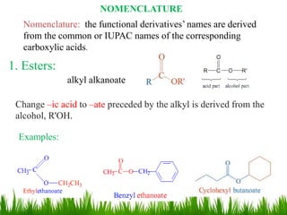NOMENCLATURE
Nomenclature: the functional derivatives’ names are derived
from the common or IUPAC names of the corresponding
carboxylic acids.
1. Esters:
Change –ic acid to –ate preceded by the alkyl is derived from the
alcohol, R'OH.
alkyl alkanoate
Examples:
23
 