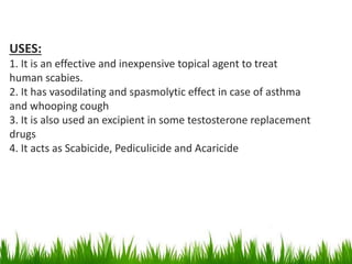 USES:
1. It is an effective and inexpensive topical agent to treat
human scabies.
2. It has vasodilating and spasmolytic effect in case of asthma
and whooping cough
3. It is also used an excipient in some testosterone replacement
drugs
4. It acts as Scabicide, Pediculicide and Acaricide
 