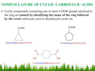  Cyclic compounds containing one or more COOH groups attached to
the ring are named by identifying the name of the ring followed
by the word carboxylic acid or dicarboxylic acids etc.
NOMENCLATURE OF CYCLIC CARBOXYLIC ACIDS
6
 