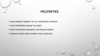 PROPERTIES
• HAVE HIGHEST PRIORITY OF ALL FUNCTIONAL GROUPS
• HAVE PROPERTIES SIMILAR TO ACIDS
• BOTH HYDROGEN BONDING AND DIPOLE FORCES
• BOILING POINTS EVEN LARGER THAN ALCOHOLS
 