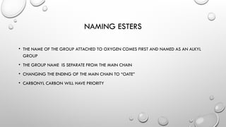NAMING ESTERS
• THE NAME OF THE GROUP ATTACHED TO OXYGEN COMES FIRST AND NAMED AS AN ALKYL
GROUP
• THE GROUP NAME IS SEPARATE FROM THE MAIN CHAIN
• CHANGING THE ENDING OF THE MAIN CHAIN TO “OATE”
• CARBONYL CARBON WILL HAVE PRIORITY
 