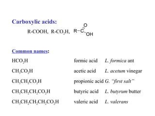 Carboxylic acids:

O
R-COOH, R-CO2H, R C
OH

Common names:
HCO2H

formic acid

L. formica ant

CH3CO2H

acetic acid

L. acetum vinegar

CH3CH2CO2H

propionic acid G. “first salt”

CH3CH2CH2CO2H

butyric acid

L. butyrum butter

CH3CH2CH2CH2CO2H

valeric acid

L. valerans

 