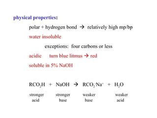 physical properties:
polar + hydrogen bond  relatively high mp/bp
water insoluble
exceptions: four carbons or less
acidic

turn blue litmus  red

soluble in 5% NaOH

RCO2H + NaOH  RCO2-Na+ + H2O
stronger
acid

stronger
base

weaker
base

weaker
acid

 