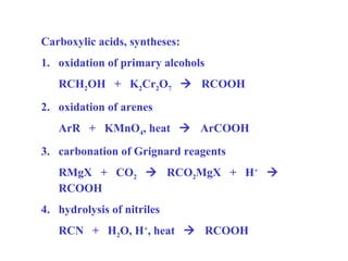 Carboxylic acids, syntheses:
1. oxidation of primary alcohols
RCH2OH + K2Cr2O7  RCOOH
2. oxidation of arenes
ArR + KMnO4, heat  ArCOOH
3. carbonation of Grignard reagents
RMgX + CO2  RCO2MgX + H+ 
RCOOH
4. hydrolysis of nitriles
RCN + H2O, H+, heat  RCOOH

 
