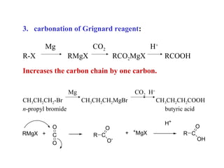3. carbonation of Grignard reagent:
Mg
R-X

CO2
RMgX

H+
RCO2MgX

RCOOH

Increases the carbon chain by one carbon.
Mg
CH3CH2CH2-Br
n-propyl bromide

RMgX +

O
C
O

CO2 H+
CH3CH2CH2MgBr

O
R C
O-

CH3CH2CH2COOH
butyric acid
H+

+

+

MgX

O
R C
OH

 