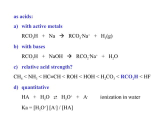 as acids:
a) with active metals
RCO2H + Na  RCO2-Na+ + H2(g)
b) with bases
RCO2H + NaOH  RCO2-Na+ + H2O
c) relative acid strength?
CH4 < NH3 < HC≡CH < ROH < HOH < H2CO3 < RCO2H < HF
d) quantitative
HA + H2O  H3O+ + AKa = [H3O+] [A-] / [HA]

ionization in water

 