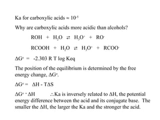 Ka for carboxylic acids ≈ 10-5
Why are carboxylic acids more acidic than alcohols?
ROH + H2O  H3O+ + RORCOOH + H2O  H3O+ + RCOOΔGo = -2.303 R T log Keq
The position of the equilibrium is determined by the free
energy change, ΔGo.
ΔGo = ΔH - TΔS
ΔGo ≈ ΔH
∴Ka is inversely related to ΔH, the potential
energy difference between the acid and its conjugate base. The
smaller the ΔH, the larger the Ka and the stronger the acid.

 