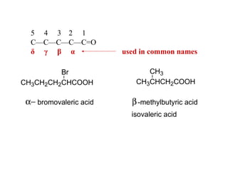 5 4 3 2 1
C—C—C—C—C=O
δ γ β α
Br
CH3CH2CH2CHCOOH

α− bromovaleric acid

used in common names
CH3
CH3CHCH2COOH

β -methylbutyric acid
isovaleric acid

 