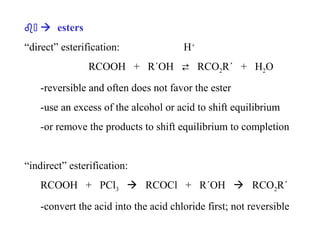 b )  esters
“direct” esterification:

H+

RCOOH + R´OH  RCO2R´ + H2O
-reversible and often does not favor the ester
-use an excess of the alcohol or acid to shift equilibrium
-or remove the products to shift equilibrium to completion

“indirect” esterification:
RCOOH + PCl3  RCOCl + R´OH  RCO2R´
-convert the acid into the acid chloride first; not reversible

 