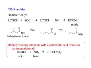 c ) amides
“indirect” only!
RCOOH + SOCl2  RCOCl + NH3  RCONH2
amide
O
OH
3-Methylbutanoic acid

PCl3

O

NH3
Cl

O
NH2

Directly reacting ammonia with a carboxylic acid results in
an ammonium salt:
RCOOH + NH3  RCOO-NH4+
acid
base

 