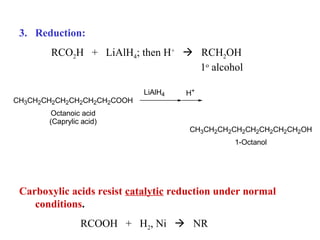3. Reduction:
RCO2H + LiAlH4; then H+  RCH2OH
1o alcohol
CH3CH2CH2CH2CH2CH2CH2COOH
Octanoic acid
(Caprylic acid)

LiAlH4

H+

CH3CH2CH2CH2CH2CH2CH2CH2OH
1-Octanol

Carboxylic acids resist catalytic reduction under normal
conditions.
RCOOH + H2, Ni  NR

 