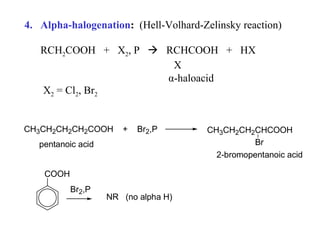 4. Alpha-halogenation: (Hell-Volhard-Zelinsky reaction)
RCH2COOH + X2, P  RCHCOOH + HX
X
α-haloacid
X2 = Cl2, Br2
CH3CH2CH2CH2COOH

+

Br2,P

pentanoic acid
COOH
Br2,P

NR (no alpha H)

CH3CH2CH2CHCOOH
Br
2-bromopentanoic acid

 