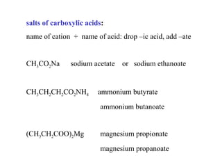 salts of carboxylic acids:
name of cation + name of acid: drop –ic acid, add –ate

CH3CO2Na

sodium acetate

CH3CH2CH2CO2NH4

or sodium ethanoate

ammonium butyrate
ammonium butanoate

(CH3CH2COO)2Mg

magnesium propionate
magnesium propanoate

 