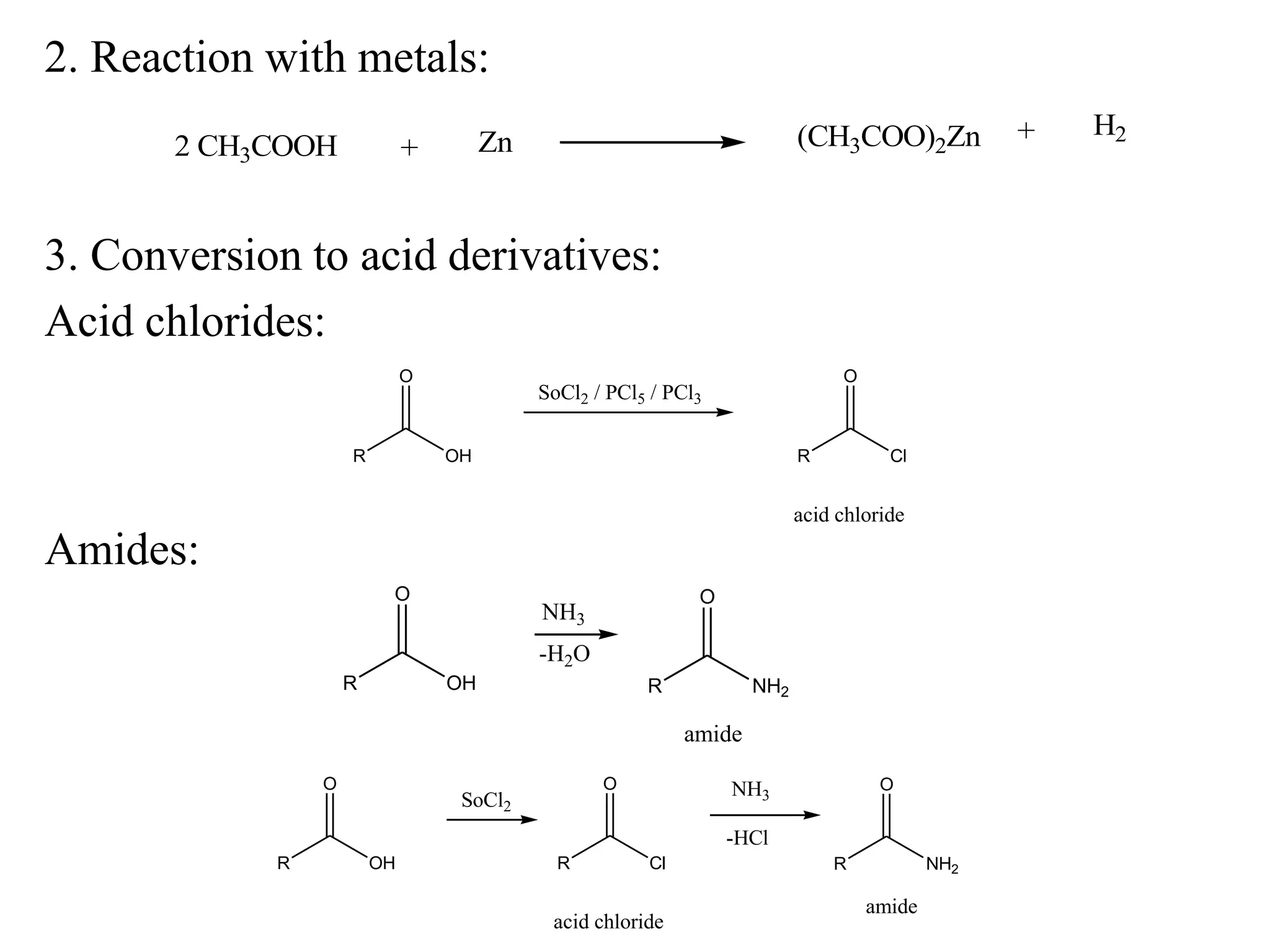 2. Reaction with metals:
3. Conversion to acid derivatives:
Acid chlorides:
+ Zn (CH3COO)2Zn + H2
2 CH3COOH
R
O
OH
SoCl2 / PCl5 / PCl3
R
O
Cl
acid chloride
R
O
OH R
O
NH2
amide
NH3
-H2O
R
O
NH2
amide
NH3
-HCl
R
O
OH
SoCl2
R
O
Cl
acid chloride
Amides:
 