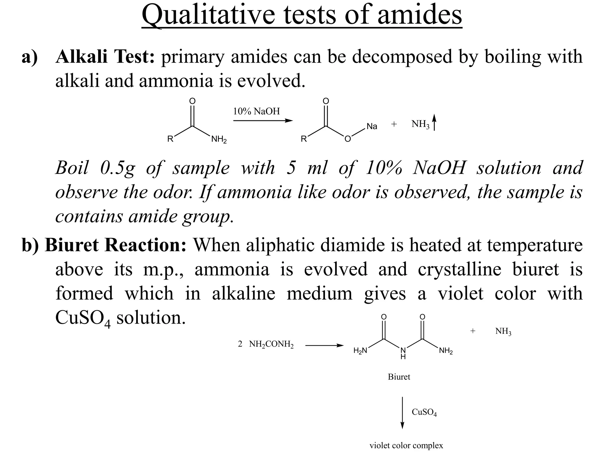 Qualitative tests of amides
a) Alkali Test: primary amides can be decomposed by boiling with
alkali and ammonia is evolved.
Boil 0.5g of sample with 5 ml of 10% NaOH solution and
observe the odor. If ammonia like odor is observed, the sample is
contains amide group.
b) Biuret Reaction: When aliphatic diamide is heated at temperature
above its m.p., ammonia is evolved and crystalline biuret is
formed which in alkaline medium gives a violet color with
CuSO4 solution.
R
O
NH2 R
O
O
NH3Na +
10% NaOH
2 NH2CONH2
H2N N
H
NH2
O O
+ NH3
Biuret
CuSO4
violet color complex
 