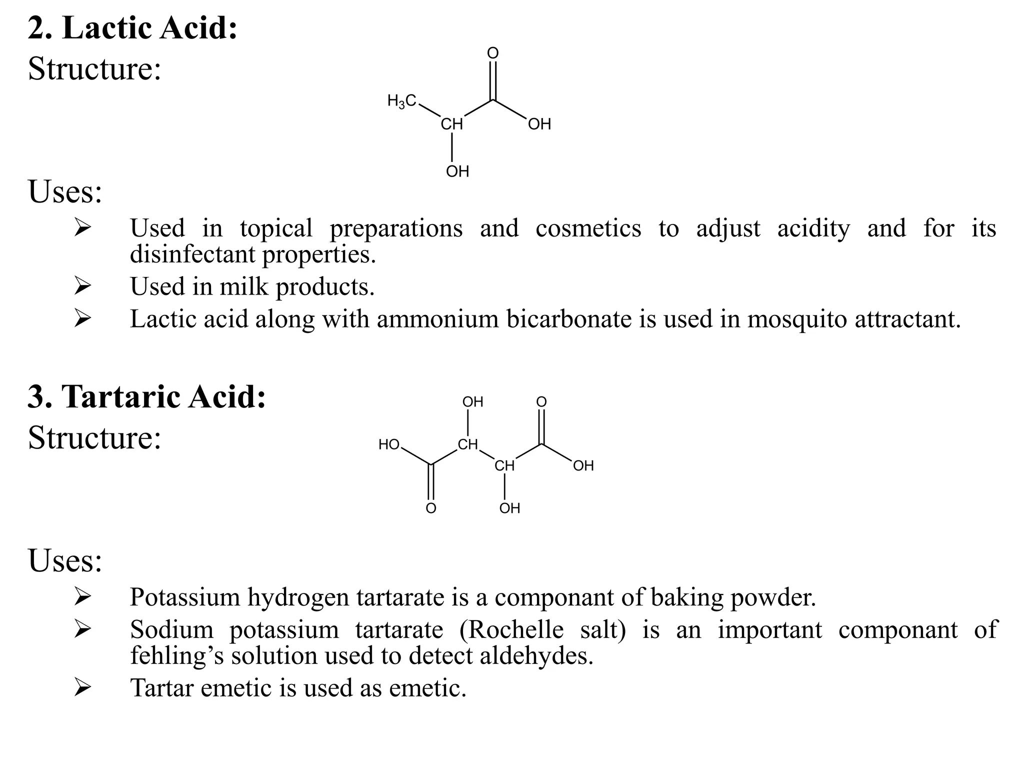 2. Lactic Acid:
Structure:
Uses:
 Used in topical preparations and cosmetics to adjust acidity and for its
disinfectant properties.
 Used in milk products.
 Lactic acid along with ammonium bicarbonate is used in mosquito attractant.
3. Tartaric Acid:
Structure:
Uses:
 Potassium hydrogen tartarate is a componant of baking powder.
 Sodium potassium tartarate (Rochelle salt) is an important componant of
fehling’s solution used to detect aldehydes.
 Tartar emetic is used as emetic.
CH OH
O
H3C
OH
CH OH
O
CH
OH
OH
HO
O
 