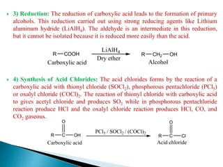  3) Reduction: The reduction of carboxylic acid leads to the formation of primary
alcohols. This reduction carried out using strong reducing agents like Lithium
aluminum hydride (LiAlH4). The aldehyde is an intermediate in this reduction,
but it cannot be isolated because it is reduced more easily than the acid.
 4) Synthesis of Acid Chlorides: The acid chlorides forms by the reaction of a
carboxylic acid with thionyl chloride (SOCl2), phosphorous pentachloride (PCl5)
or oxalyl chloride (COCl)2. The reaction of thionyl chloride with carboxylic acid
to gives acetyl chloride and produces SO2 while in phosphorous pentachloride
reaction produce HCl and the oxalyl chloride reaction produces HCl, CO, and
CO2 gaseous.
R C
PCl5 / SOCl2 / (COCl)2
O
OH
Carboxylic acid
R C
O
Cl
Acid chloride
R COOH
LiAlH4
Dry ether
R CH2 OH
Carboxylic acid Alcohol
 